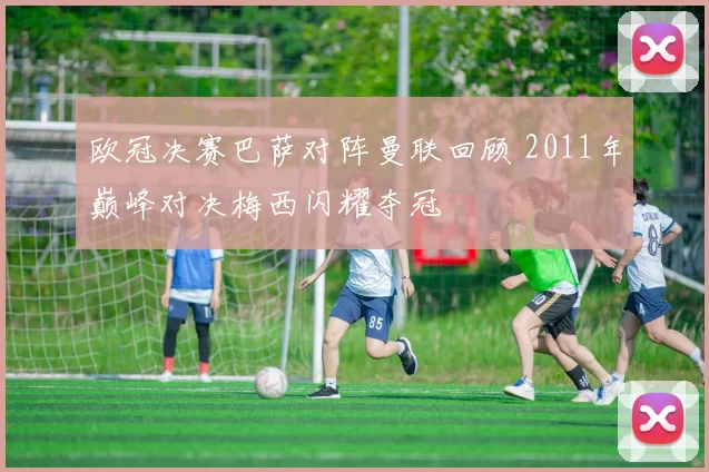 欧冠决赛巴萨对阵曼联回顾 2011年巅峰对决梅西闪耀夺冠
