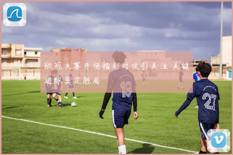 欧冠决赛开场精彩对攻引关注 关键进球奠定胜局