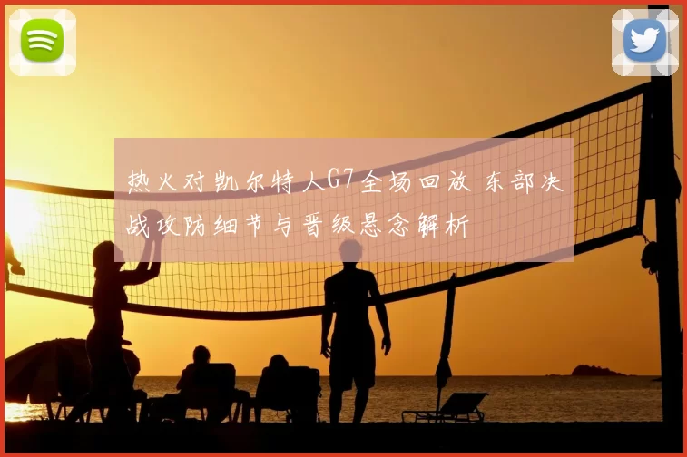 热火对凯尔特人G7全场回放 东部决战攻防细节与晋级悬念解析