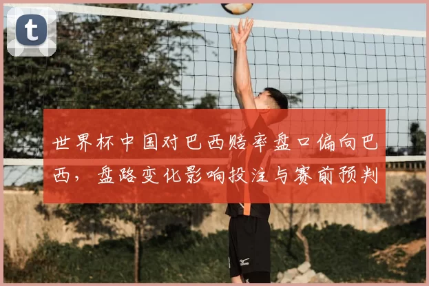 世界杯中国对巴西赔率盘口偏向巴西，盘路变化影响投注与赛前预判