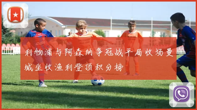 利物浦与阿森纳争冠战平局收场曼城坐收渔利登顶积分榜