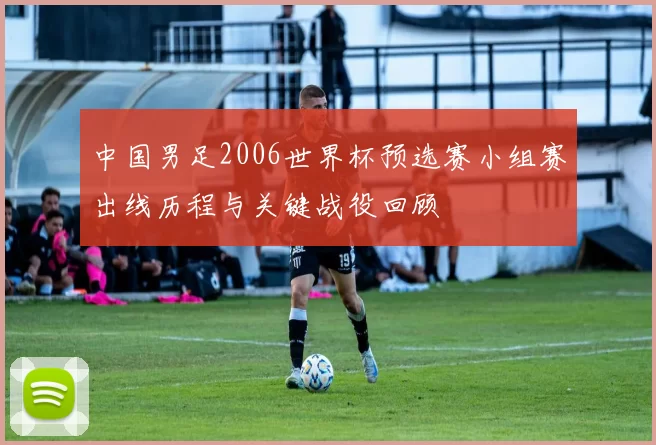 中国男足2006世界杯预选赛小组赛出线历程与关键战役回顾